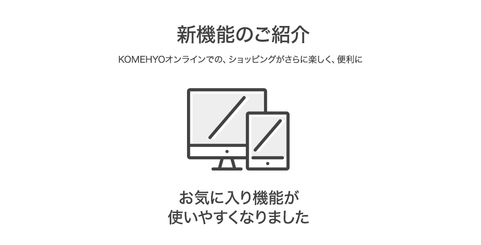 新機能のご紹介 KOMEHYOオンラインでの、ショッピングがさらに楽しく、便利に お気に入り機能が使いやすくなりました